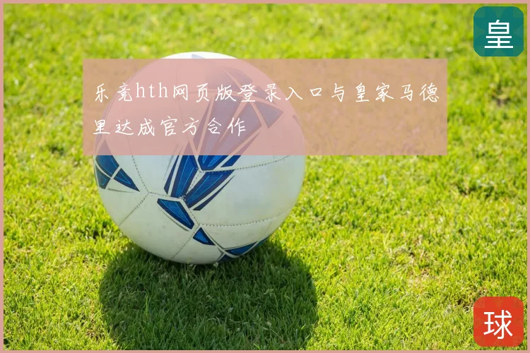 乐竞hth网页版登录入口与皇家马德里达成官方合作